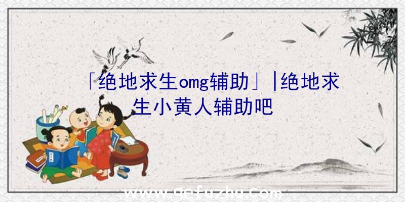 「绝地求生omg辅助」|绝地求生小黄人辅助吧